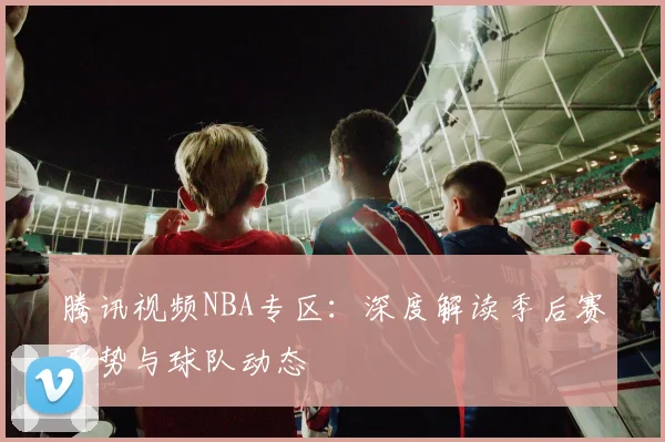 腾讯视频NBA专区：深度解读季后赛形势与球队动态